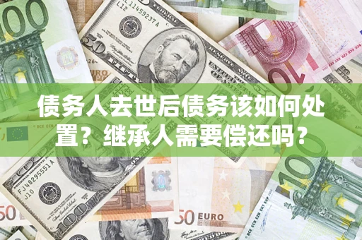 济南债务人去世后债务该如何处置？继承人需要偿还吗？