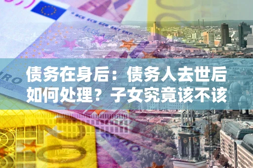 济南债务在身后：债务人去世后如何处理？子女究竟该不该还钱？