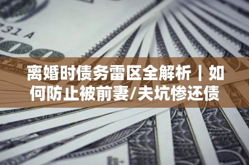 济南离婚时债务雷区全解析｜如何防止被前妻/夫坑惨还债？