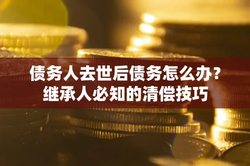 济南债务人去世后债务怎么办？继承人必知的清偿技巧