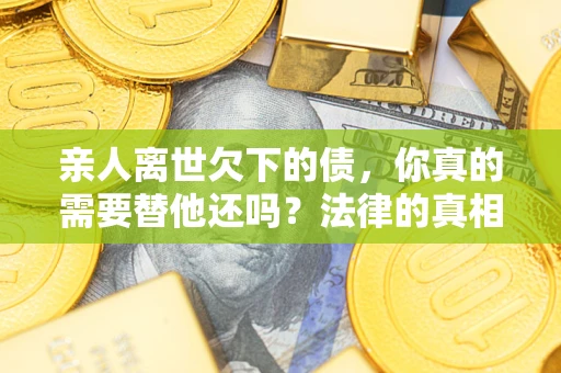 济南亲人离世欠下的债，你真的需要替他还吗？法律的真相或许与你想的不一样